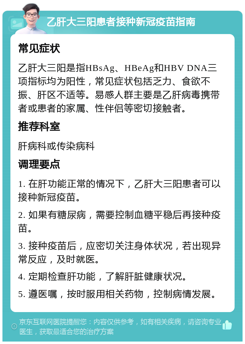 乙肝大三阳患者接种新冠疫苗指南 常见症状 乙肝大三阳是指HBsAg、HBeAg和HBV DNA三项指标均为阳性，常见症状包括乏力、食欲不振、肝区不适等。易感人群主要是乙肝病毒携带者或患者的家属、性伴侣等密切接触者。 推荐科室 肝病科或传染病科 调理要点 1. 在肝功能正常的情况下，乙肝大三阳患者可以接种新冠疫苗。 2. 如果有糖尿病，需要控制血糖平稳后再接种疫苗。 3. 接种疫苗后，应密切关注身体状况，若出现异常反应，及时就医。 4. 定期检查肝功能，了解肝脏健康状况。 5. 遵医嘱，按时服用相关药物，控制病情发展。