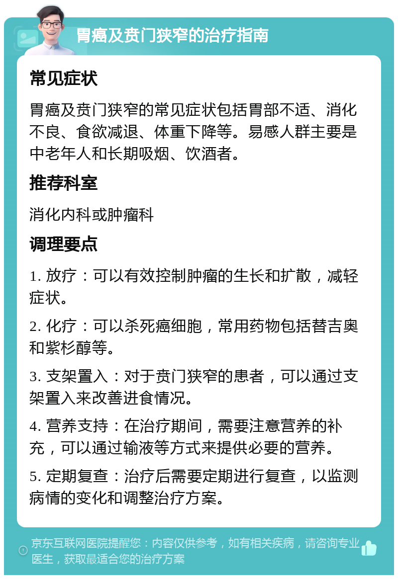 胃癌及贲门狭窄的治疗指南 常见症状 胃癌及贲门狭窄的常见症状包括胃部不适、消化不良、食欲减退、体重下降等。易感人群主要是中老年人和长期吸烟、饮酒者。 推荐科室 消化内科或肿瘤科 调理要点 1. 放疗：可以有效控制肿瘤的生长和扩散，减轻症状。 2. 化疗：可以杀死癌细胞，常用药物包括替吉奥和紫杉醇等。 3. 支架置入：对于贲门狭窄的患者，可以通过支架置入来改善进食情况。 4. 营养支持：在治疗期间，需要注意营养的补充，可以通过输液等方式来提供必要的营养。 5. 定期复查：治疗后需要定期进行复查，以监测病情的变化和调整治疗方案。