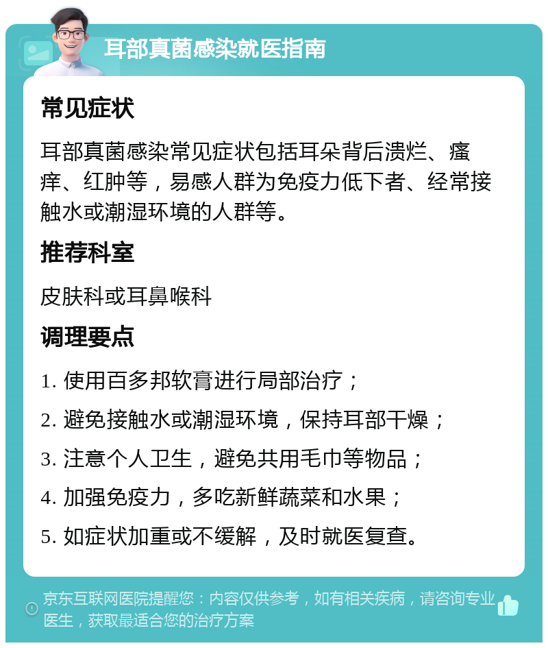 耳部真菌感染就医指南 常见症状 耳部真菌感染常见症状包括耳朵背后溃烂、瘙痒、红肿等，易感人群为免疫力低下者、经常接触水或潮湿环境的人群等。 推荐科室 皮肤科或耳鼻喉科 调理要点 1. 使用百多邦软膏进行局部治疗； 2. 避免接触水或潮湿环境，保持耳部干燥； 3. 注意个人卫生，避免共用毛巾等物品； 4. 加强免疫力，多吃新鲜蔬菜和水果； 5. 如症状加重或不缓解，及时就医复查。