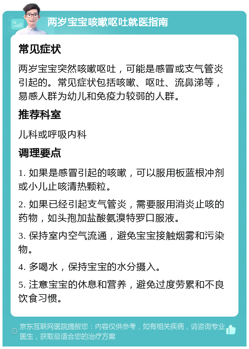 两岁宝宝咳嗽呕吐就医指南 常见症状 两岁宝宝突然咳嗽呕吐，可能是感冒或支气管炎引起的。常见症状包括咳嗽、呕吐、流鼻涕等，易感人群为幼儿和免疫力较弱的人群。 推荐科室 儿科或呼吸内科 调理要点 1. 如果是感冒引起的咳嗽，可以服用板蓝根冲剂或小儿止咳清热颗粒。 2. 如果已经引起支气管炎，需要服用消炎止咳的药物，如头孢加盐酸氨溴特罗口服液。 3. 保持室内空气流通，避免宝宝接触烟雾和污染物。 4. 多喝水，保持宝宝的水分摄入。 5. 注意宝宝的休息和营养，避免过度劳累和不良饮食习惯。