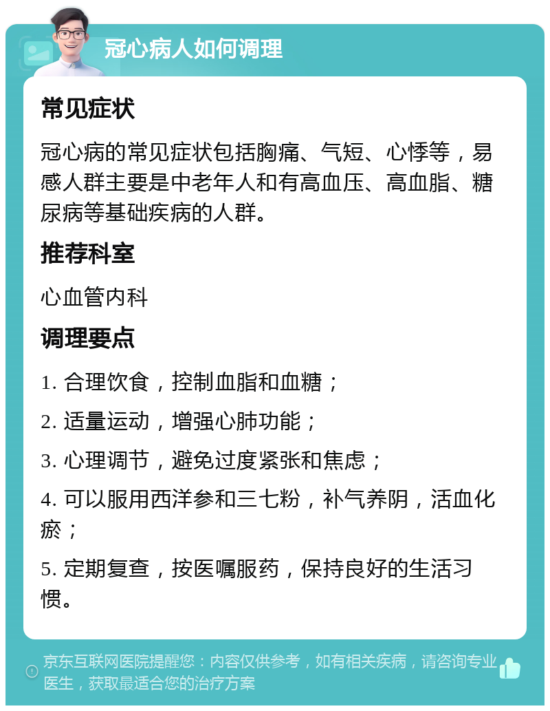 冠心病人如何调理 常见症状 冠心病的常见症状包括胸痛、气短、心悸等，易感人群主要是中老年人和有高血压、高血脂、糖尿病等基础疾病的人群。 推荐科室 心血管内科 调理要点 1. 合理饮食，控制血脂和血糖； 2. 适量运动，增强心肺功能； 3. 心理调节，避免过度紧张和焦虑； 4. 可以服用西洋参和三七粉，补气养阴，活血化瘀； 5. 定期复查，按医嘱服药，保持良好的生活习惯。