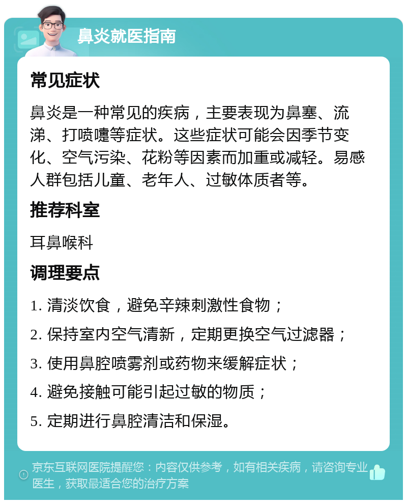 鼻炎就医指南 常见症状 鼻炎是一种常见的疾病，主要表现为鼻塞、流涕、打喷嚏等症状。这些症状可能会因季节变化、空气污染、花粉等因素而加重或减轻。易感人群包括儿童、老年人、过敏体质者等。 推荐科室 耳鼻喉科 调理要点 1. 清淡饮食，避免辛辣刺激性食物； 2. 保持室内空气清新，定期更换空气过滤器； 3. 使用鼻腔喷雾剂或药物来缓解症状； 4. 避免接触可能引起过敏的物质； 5. 定期进行鼻腔清洁和保湿。