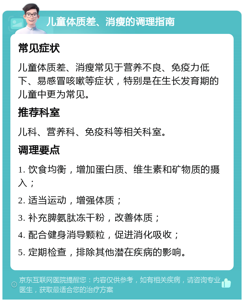 儿童体质差、消瘦的调理指南 常见症状 儿童体质差、消瘦常见于营养不良、免疫力低下、易感冒咳嗽等症状，特别是在生长发育期的儿童中更为常见。 推荐科室 儿科、营养科、免疫科等相关科室。 调理要点 1. 饮食均衡，增加蛋白质、维生素和矿物质的摄入； 2. 适当运动，增强体质； 3. 补充脾氨肽冻干粉，改善体质； 4. 配合健身消导颗粒，促进消化吸收； 5. 定期检查，排除其他潜在疾病的影响。