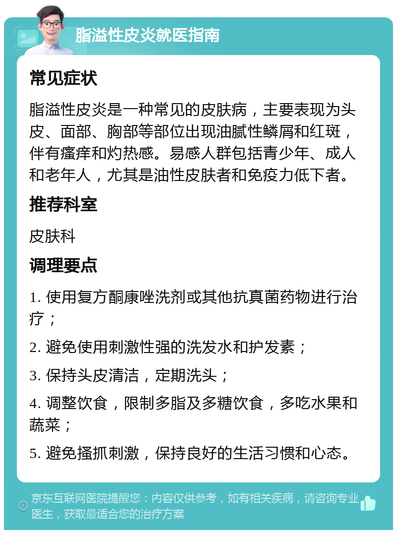 脂溢性皮炎就医指南 常见症状 脂溢性皮炎是一种常见的皮肤病，主要表现为头皮、面部、胸部等部位出现油腻性鳞屑和红斑，伴有瘙痒和灼热感。易感人群包括青少年、成人和老年人，尤其是油性皮肤者和免疫力低下者。 推荐科室 皮肤科 调理要点 1. 使用复方酮康唑洗剂或其他抗真菌药物进行治疗； 2. 避免使用刺激性强的洗发水和护发素； 3. 保持头皮清洁，定期洗头； 4. 调整饮食，限制多脂及多糖饮食，多吃水果和蔬菜； 5. 避免搔抓刺激，保持良好的生活习惯和心态。