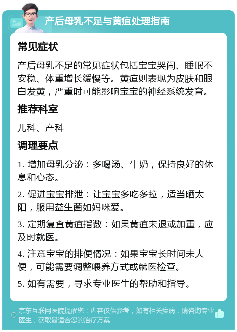 产后母乳不足与黄疸处理指南 常见症状 产后母乳不足的常见症状包括宝宝哭闹、睡眠不安稳、体重增长缓慢等。黄疸则表现为皮肤和眼白发黄，严重时可能影响宝宝的神经系统发育。 推荐科室 儿科、产科 调理要点 1. 增加母乳分泌：多喝汤、牛奶，保持良好的休息和心态。 2. 促进宝宝排泄：让宝宝多吃多拉，适当晒太阳，服用益生菌如妈咪爱。 3. 定期复查黄疸指数：如果黄疸未退或加重，应及时就医。 4. 注意宝宝的排便情况：如果宝宝长时间未大便，可能需要调整喂养方式或就医检查。 5. 如有需要，寻求专业医生的帮助和指导。