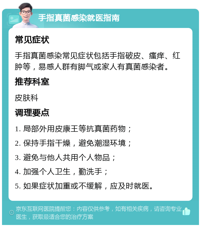 手指真菌感染就医指南 常见症状 手指真菌感染常见症状包括手指破皮、瘙痒、红肿等，易感人群有脚气或家人有真菌感染者。 推荐科室 皮肤科 调理要点 1. 局部外用皮康王等抗真菌药物； 2. 保持手指干燥，避免潮湿环境； 3. 避免与他人共用个人物品； 4. 加强个人卫生，勤洗手； 5. 如果症状加重或不缓解，应及时就医。