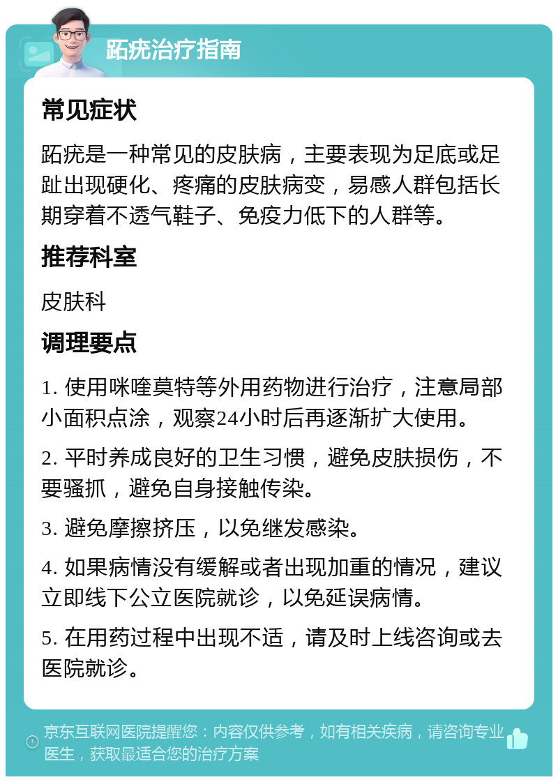 跖疣治疗指南 常见症状 跖疣是一种常见的皮肤病，主要表现为足底或足趾出现硬化、疼痛的皮肤病变，易感人群包括长期穿着不透气鞋子、免疫力低下的人群等。 推荐科室 皮肤科 调理要点 1. 使用咪喹莫特等外用药物进行治疗，注意局部小面积点涂，观察24小时后再逐渐扩大使用。 2. 平时养成良好的卫生习惯，避免皮肤损伤，不要骚抓，避免自身接触传染。 3. 避免摩擦挤压，以免继发感染。 4. 如果病情没有缓解或者出现加重的情况，建议立即线下公立医院就诊，以免延误病情。 5. 在用药过程中出现不适，请及时上线咨询或去医院就诊。