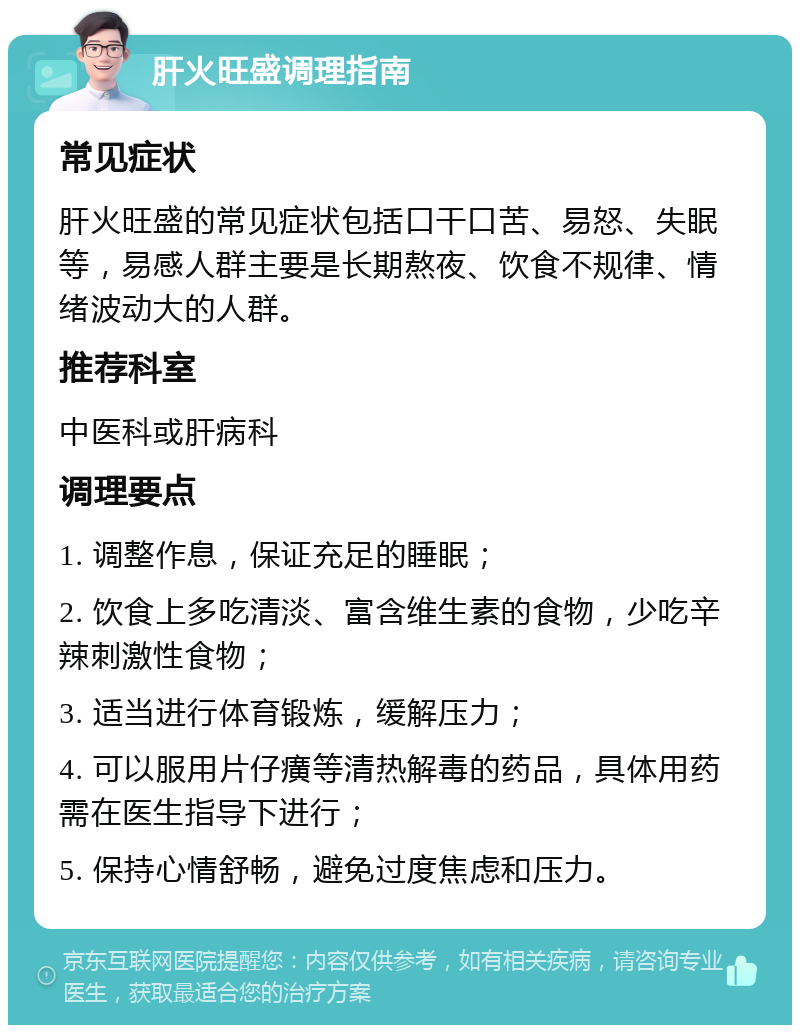 肝火旺盛调理指南 常见症状 肝火旺盛的常见症状包括口干口苦、易怒、失眠等，易感人群主要是长期熬夜、饮食不规律、情绪波动大的人群。 推荐科室 中医科或肝病科 调理要点 1. 调整作息，保证充足的睡眠； 2. 饮食上多吃清淡、富含维生素的食物，少吃辛辣刺激性食物； 3. 适当进行体育锻炼，缓解压力； 4. 可以服用片仔癀等清热解毒的药品，具体用药需在医生指导下进行； 5. 保持心情舒畅，避免过度焦虑和压力。