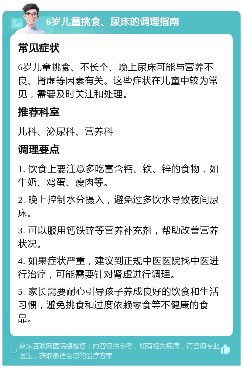 6岁儿童挑食、尿床的调理指南 常见症状 6岁儿童挑食、不长个、晚上尿床可能与营养不良、肾虚等因素有关。这些症状在儿童中较为常见，需要及时关注和处理。 推荐科室 儿科、泌尿科、营养科 调理要点 1. 饮食上要注意多吃富含钙、铁、锌的食物，如牛奶、鸡蛋、瘦肉等。 2. 晚上控制水分摄入，避免过多饮水导致夜间尿床。 3. 可以服用钙铁锌等营养补充剂，帮助改善营养状况。 4. 如果症状严重，建议到正规中医医院找中医进行治疗，可能需要针对肾虚进行调理。 5. 家长需要耐心引导孩子养成良好的饮食和生活习惯，避免挑食和过度依赖零食等不健康的食品。