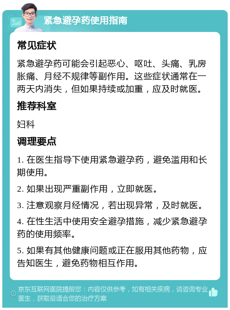 紧急避孕药使用指南 常见症状 紧急避孕药可能会引起恶心、呕吐、头痛、乳房胀痛、月经不规律等副作用。这些症状通常在一两天内消失，但如果持续或加重，应及时就医。 推荐科室 妇科 调理要点 1. 在医生指导下使用紧急避孕药，避免滥用和长期使用。 2. 如果出现严重副作用，立即就医。 3. 注意观察月经情况，若出现异常，及时就医。 4. 在性生活中使用安全避孕措施，减少紧急避孕药的使用频率。 5. 如果有其他健康问题或正在服用其他药物，应告知医生，避免药物相互作用。