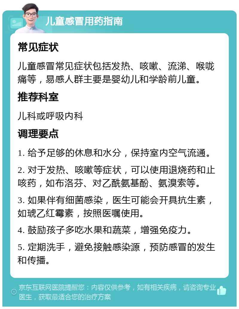 儿童感冒用药指南 常见症状 儿童感冒常见症状包括发热、咳嗽、流涕、喉咙痛等，易感人群主要是婴幼儿和学龄前儿童。 推荐科室 儿科或呼吸内科 调理要点 1. 给予足够的休息和水分，保持室内空气流通。 2. 对于发热、咳嗽等症状，可以使用退烧药和止咳药，如布洛芬、对乙酰氨基酚、氨溴索等。 3. 如果伴有细菌感染，医生可能会开具抗生素，如琥乙红霉素，按照医嘱使用。 4. 鼓励孩子多吃水果和蔬菜，增强免疫力。 5. 定期洗手，避免接触感染源，预防感冒的发生和传播。