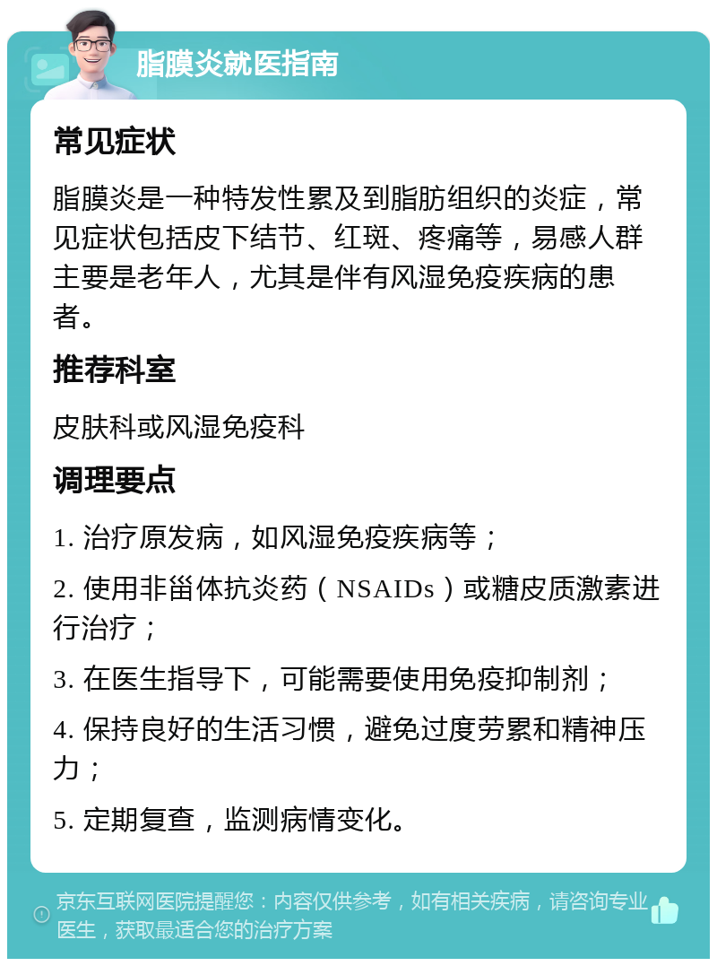 脂膜炎就医指南 常见症状 脂膜炎是一种特发性累及到脂肪组织的炎症，常见症状包括皮下结节、红斑、疼痛等，易感人群主要是老年人，尤其是伴有风湿免疫疾病的患者。 推荐科室 皮肤科或风湿免疫科 调理要点 1. 治疗原发病，如风湿免疫疾病等； 2. 使用非甾体抗炎药（NSAIDs）或糖皮质激素进行治疗； 3. 在医生指导下，可能需要使用免疫抑制剂； 4. 保持良好的生活习惯，避免过度劳累和精神压力； 5. 定期复查，监测病情变化。