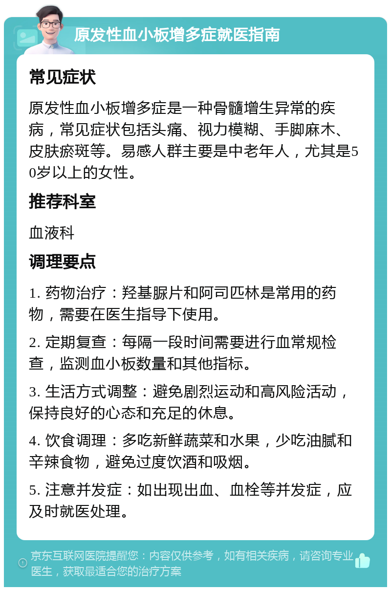 原发性血小板增多症就医指南 常见症状 原发性血小板增多症是一种骨髓增生异常的疾病，常见症状包括头痛、视力模糊、手脚麻木、皮肤瘀斑等。易感人群主要是中老年人，尤其是50岁以上的女性。 推荐科室 血液科 调理要点 1. 药物治疗：羟基脲片和阿司匹林是常用的药物，需要在医生指导下使用。 2. 定期复查：每隔一段时间需要进行血常规检查，监测血小板数量和其他指标。 3. 生活方式调整：避免剧烈运动和高风险活动，保持良好的心态和充足的休息。 4. 饮食调理：多吃新鲜蔬菜和水果，少吃油腻和辛辣食物，避免过度饮酒和吸烟。 5. 注意并发症：如出现出血、血栓等并发症，应及时就医处理。