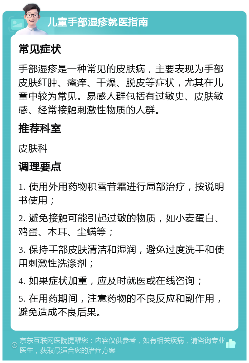 儿童手部湿疹就医指南 常见症状 手部湿疹是一种常见的皮肤病，主要表现为手部皮肤红肿、瘙痒、干燥、脱皮等症状，尤其在儿童中较为常见。易感人群包括有过敏史、皮肤敏感、经常接触刺激性物质的人群。 推荐科室 皮肤科 调理要点 1. 使用外用药物积雪苷霜进行局部治疗，按说明书使用； 2. 避免接触可能引起过敏的物质，如小麦蛋白、鸡蛋、木耳、尘螨等； 3. 保持手部皮肤清洁和湿润，避免过度洗手和使用刺激性洗涤剂； 4. 如果症状加重，应及时就医或在线咨询； 5. 在用药期间，注意药物的不良反应和副作用，避免造成不良后果。