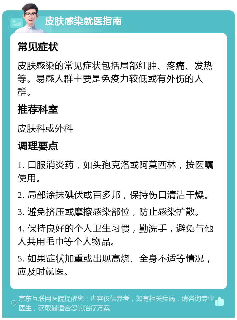 皮肤感染就医指南 常见症状 皮肤感染的常见症状包括局部红肿、疼痛、发热等。易感人群主要是免疫力较低或有外伤的人群。 推荐科室 皮肤科或外科 调理要点 1. 口服消炎药，如头孢克洛或阿莫西林，按医嘱使用。 2. 局部涂抹碘伏或百多邦，保持伤口清洁干燥。 3. 避免挤压或摩擦感染部位，防止感染扩散。 4. 保持良好的个人卫生习惯，勤洗手，避免与他人共用毛巾等个人物品。 5. 如果症状加重或出现高烧、全身不适等情况，应及时就医。