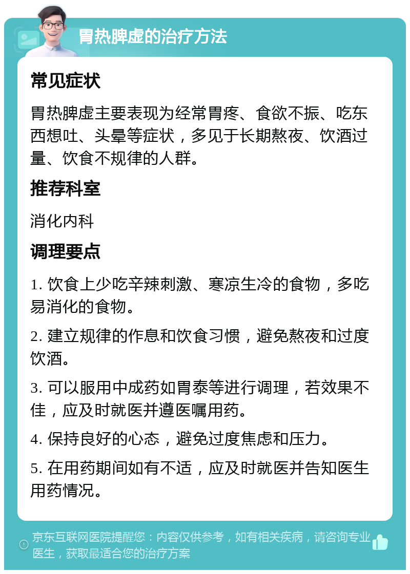 胃热脾虚的治疗方法 常见症状 胃热脾虚主要表现为经常胃疼、食欲不振、吃东西想吐、头晕等症状，多见于长期熬夜、饮酒过量、饮食不规律的人群。 推荐科室 消化内科 调理要点 1. 饮食上少吃辛辣刺激、寒凉生冷的食物，多吃易消化的食物。 2. 建立规律的作息和饮食习惯，避免熬夜和过度饮酒。 3. 可以服用中成药如胃泰等进行调理，若效果不佳，应及时就医并遵医嘱用药。 4. 保持良好的心态，避免过度焦虑和压力。 5. 在用药期间如有不适，应及时就医并告知医生用药情况。