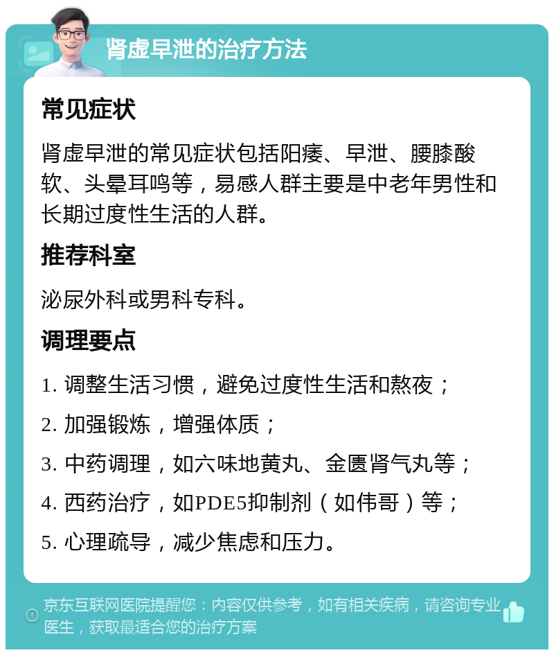 肾虚早泄的治疗方法 常见症状 肾虚早泄的常见症状包括阳痿、早泄、腰膝酸软、头晕耳鸣等，易感人群主要是中老年男性和长期过度性生活的人群。 推荐科室 泌尿外科或男科专科。 调理要点 1. 调整生活习惯，避免过度性生活和熬夜； 2. 加强锻炼，增强体质； 3. 中药调理，如六味地黄丸、金匮肾气丸等； 4. 西药治疗，如PDE5抑制剂（如伟哥）等； 5. 心理疏导，减少焦虑和压力。