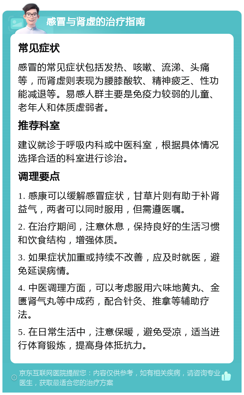 感冒与肾虚的治疗指南 常见症状 感冒的常见症状包括发热、咳嗽、流涕、头痛等，而肾虚则表现为腰膝酸软、精神疲乏、性功能减退等。易感人群主要是免疫力较弱的儿童、老年人和体质虚弱者。 推荐科室 建议就诊于呼吸内科或中医科室，根据具体情况选择合适的科室进行诊治。 调理要点 1. 感康可以缓解感冒症状，甘草片则有助于补肾益气，两者可以同时服用，但需遵医嘱。 2. 在治疗期间，注意休息，保持良好的生活习惯和饮食结构，增强体质。 3. 如果症状加重或持续不改善，应及时就医，避免延误病情。 4. 中医调理方面，可以考虑服用六味地黄丸、金匮肾气丸等中成药，配合针灸、推拿等辅助疗法。 5. 在日常生活中，注意保暖，避免受凉，适当进行体育锻炼，提高身体抵抗力。