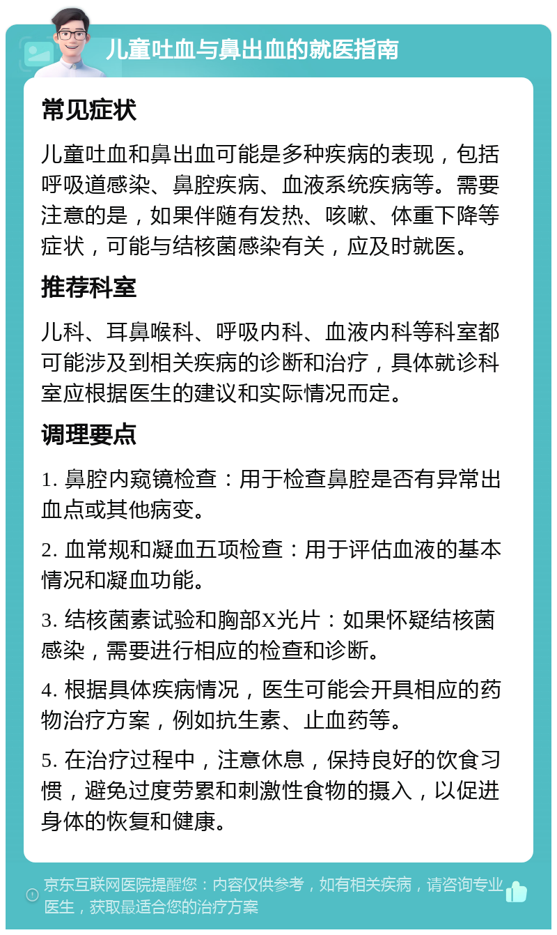 儿童吐血与鼻出血的就医指南 常见症状 儿童吐血和鼻出血可能是多种疾病的表现，包括呼吸道感染、鼻腔疾病、血液系统疾病等。需要注意的是，如果伴随有发热、咳嗽、体重下降等症状，可能与结核菌感染有关，应及时就医。 推荐科室 儿科、耳鼻喉科、呼吸内科、血液内科等科室都可能涉及到相关疾病的诊断和治疗，具体就诊科室应根据医生的建议和实际情况而定。 调理要点 1. 鼻腔内窥镜检查：用于检查鼻腔是否有异常出血点或其他病变。 2. 血常规和凝血五项检查：用于评估血液的基本情况和凝血功能。 3. 结核菌素试验和胸部X光片：如果怀疑结核菌感染，需要进行相应的检查和诊断。 4. 根据具体疾病情况，医生可能会开具相应的药物治疗方案，例如抗生素、止血药等。 5. 在治疗过程中，注意休息，保持良好的饮食习惯，避免过度劳累和刺激性食物的摄入，以促进身体的恢复和健康。