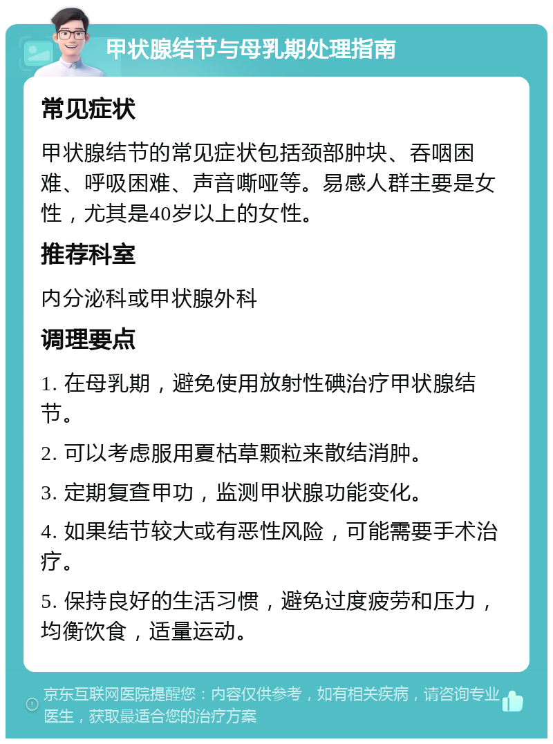 甲状腺结节与母乳期处理指南 常见症状 甲状腺结节的常见症状包括颈部肿块、吞咽困难、呼吸困难、声音嘶哑等。易感人群主要是女性，尤其是40岁以上的女性。 推荐科室 内分泌科或甲状腺外科 调理要点 1. 在母乳期，避免使用放射性碘治疗甲状腺结节。 2. 可以考虑服用夏枯草颗粒来散结消肿。 3. 定期复查甲功，监测甲状腺功能变化。 4. 如果结节较大或有恶性风险，可能需要手术治疗。 5. 保持良好的生活习惯，避免过度疲劳和压力，均衡饮食，适量运动。