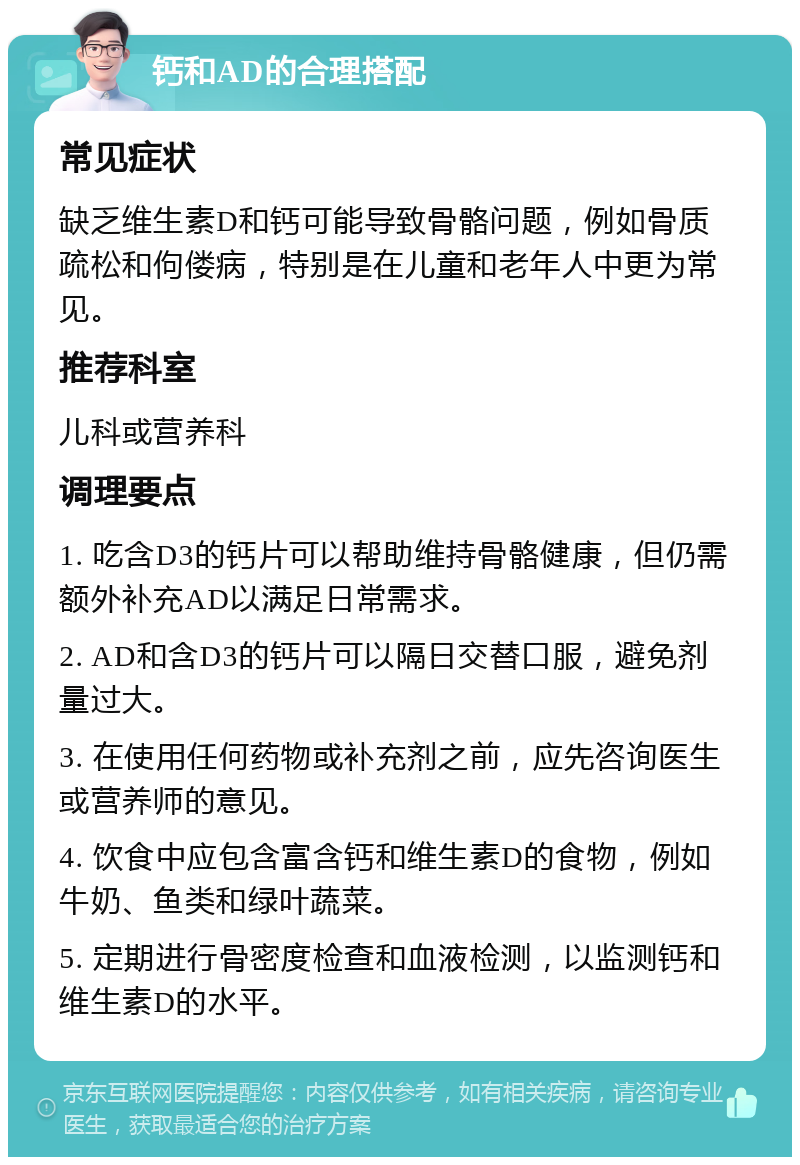 钙和AD的合理搭配 常见症状 缺乏维生素D和钙可能导致骨骼问题，例如骨质疏松和佝偻病，特别是在儿童和老年人中更为常见。 推荐科室 儿科或营养科 调理要点 1. 吃含D3的钙片可以帮助维持骨骼健康，但仍需额外补充AD以满足日常需求。 2. AD和含D3的钙片可以隔日交替口服，避免剂量过大。 3. 在使用任何药物或补充剂之前，应先咨询医生或营养师的意见。 4. 饮食中应包含富含钙和维生素D的食物，例如牛奶、鱼类和绿叶蔬菜。 5. 定期进行骨密度检查和血液检测，以监测钙和维生素D的水平。