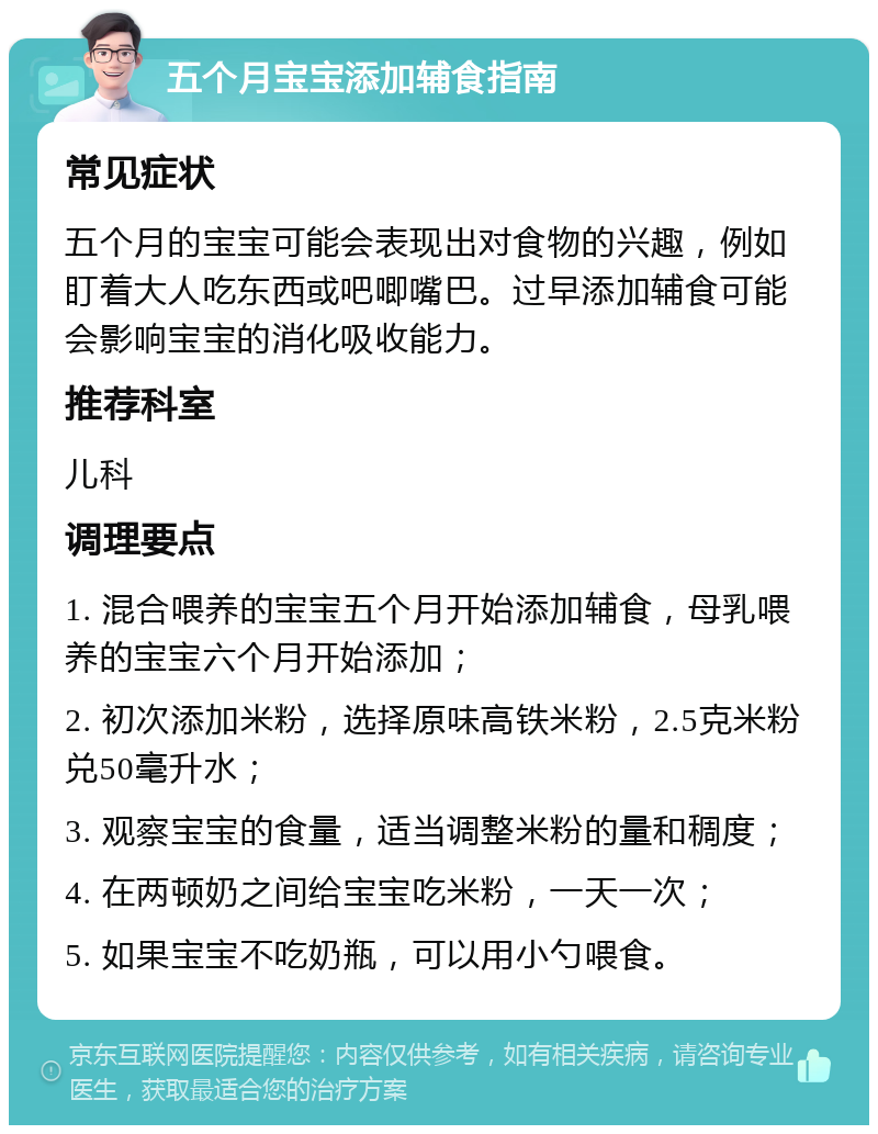 五个月宝宝添加辅食指南 常见症状 五个月的宝宝可能会表现出对食物的兴趣，例如盯着大人吃东西或吧唧嘴巴。过早添加辅食可能会影响宝宝的消化吸收能力。 推荐科室 儿科 调理要点 1. 混合喂养的宝宝五个月开始添加辅食，母乳喂养的宝宝六个月开始添加； 2. 初次添加米粉，选择原味高铁米粉，2.5克米粉兑50毫升水； 3. 观察宝宝的食量，适当调整米粉的量和稠度； 4. 在两顿奶之间给宝宝吃米粉，一天一次； 5. 如果宝宝不吃奶瓶，可以用小勺喂食。