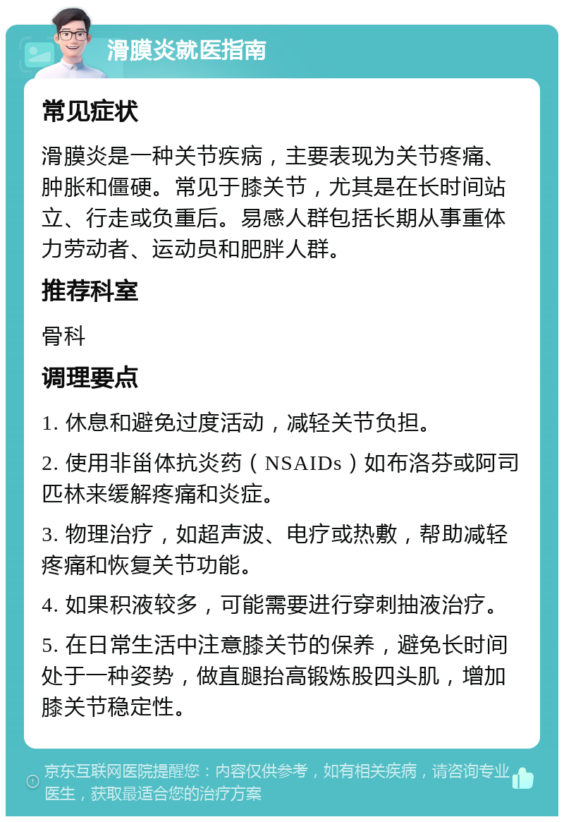 滑膜炎就医指南 常见症状 滑膜炎是一种关节疾病，主要表现为关节疼痛、肿胀和僵硬。常见于膝关节，尤其是在长时间站立、行走或负重后。易感人群包括长期从事重体力劳动者、运动员和肥胖人群。 推荐科室 骨科 调理要点 1. 休息和避免过度活动，减轻关节负担。 2. 使用非甾体抗炎药（NSAIDs）如布洛芬或阿司匹林来缓解疼痛和炎症。 3. 物理治疗，如超声波、电疗或热敷，帮助减轻疼痛和恢复关节功能。 4. 如果积液较多，可能需要进行穿刺抽液治疗。 5. 在日常生活中注意膝关节的保养，避免长时间处于一种姿势，做直腿抬高锻炼股四头肌，增加膝关节稳定性。