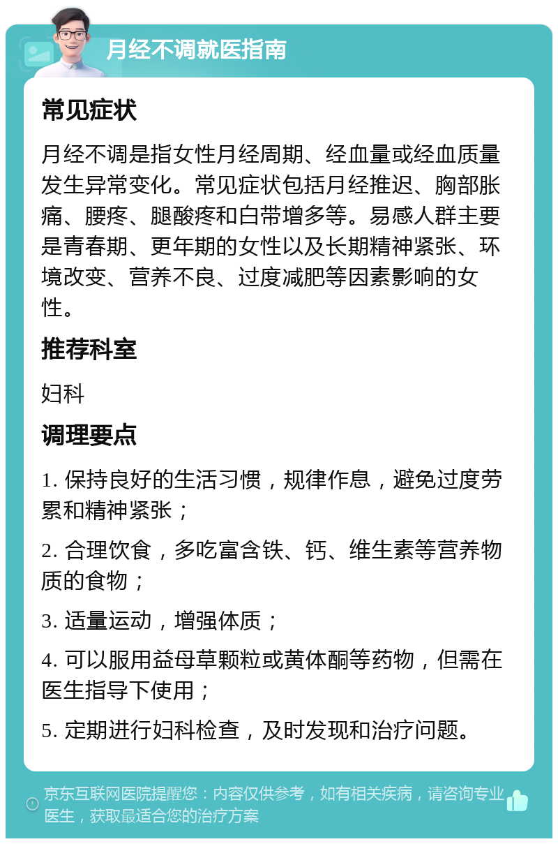 月经不调就医指南 常见症状 月经不调是指女性月经周期、经血量或经血质量发生异常变化。常见症状包括月经推迟、胸部胀痛、腰疼、腿酸疼和白带增多等。易感人群主要是青春期、更年期的女性以及长期精神紧张、环境改变、营养不良、过度减肥等因素影响的女性。 推荐科室 妇科 调理要点 1. 保持良好的生活习惯，规律作息，避免过度劳累和精神紧张； 2. 合理饮食，多吃富含铁、钙、维生素等营养物质的食物； 3. 适量运动，增强体质； 4. 可以服用益母草颗粒或黄体酮等药物，但需在医生指导下使用； 5. 定期进行妇科检查，及时发现和治疗问题。