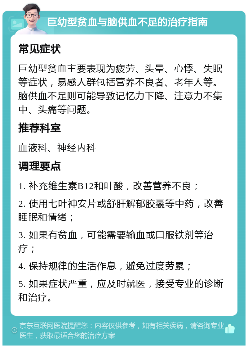 巨幼型贫血与脑供血不足的治疗指南 常见症状 巨幼型贫血主要表现为疲劳、头晕、心悸、失眠等症状，易感人群包括营养不良者、老年人等。脑供血不足则可能导致记忆力下降、注意力不集中、头痛等问题。 推荐科室 血液科、神经内科 调理要点 1. 补充维生素B12和叶酸，改善营养不良； 2. 使用七叶神安片或舒肝解郁胶囊等中药，改善睡眠和情绪； 3. 如果有贫血，可能需要输血或口服铁剂等治疗； 4. 保持规律的生活作息，避免过度劳累； 5. 如果症状严重，应及时就医，接受专业的诊断和治疗。