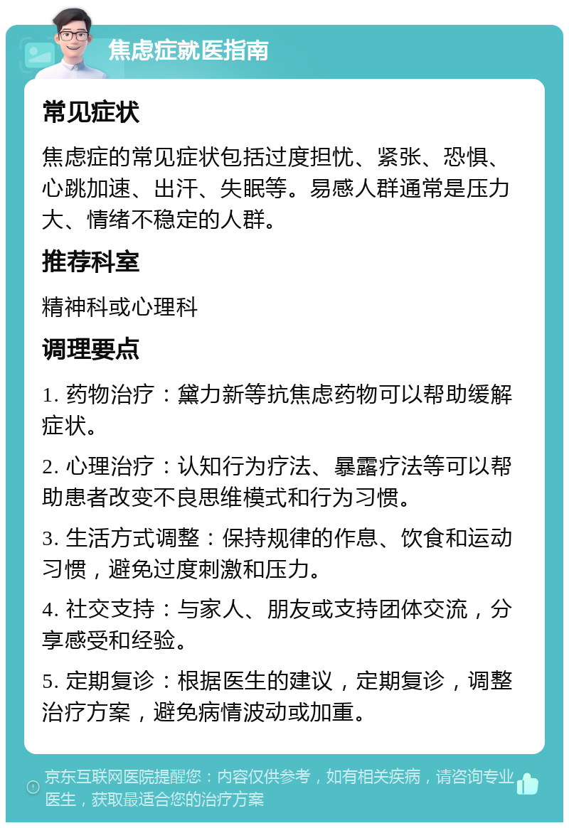 焦虑症就医指南 常见症状 焦虑症的常见症状包括过度担忧、紧张、恐惧、心跳加速、出汗、失眠等。易感人群通常是压力大、情绪不稳定的人群。 推荐科室 精神科或心理科 调理要点 1. 药物治疗：黛力新等抗焦虑药物可以帮助缓解症状。 2. 心理治疗：认知行为疗法、暴露疗法等可以帮助患者改变不良思维模式和行为习惯。 3. 生活方式调整：保持规律的作息、饮食和运动习惯，避免过度刺激和压力。 4. 社交支持：与家人、朋友或支持团体交流，分享感受和经验。 5. 定期复诊：根据医生的建议，定期复诊，调整治疗方案，避免病情波动或加重。