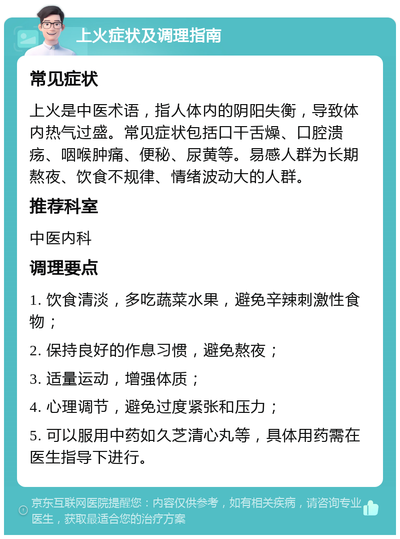 上火症状及调理指南 常见症状 上火是中医术语，指人体内的阴阳失衡，导致体内热气过盛。常见症状包括口干舌燥、口腔溃疡、咽喉肿痛、便秘、尿黄等。易感人群为长期熬夜、饮食不规律、情绪波动大的人群。 推荐科室 中医内科 调理要点 1. 饮食清淡，多吃蔬菜水果，避免辛辣刺激性食物； 2. 保持良好的作息习惯，避免熬夜； 3. 适量运动，增强体质； 4. 心理调节，避免过度紧张和压力； 5. 可以服用中药如久芝清心丸等，具体用药需在医生指导下进行。