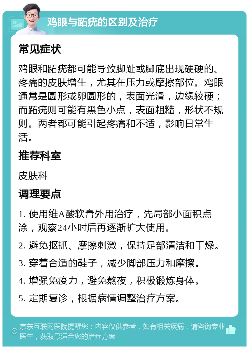 鸡眼与跖疣的区别及治疗 常见症状 鸡眼和跖疣都可能导致脚趾或脚底出现硬硬的、疼痛的皮肤增生，尤其在压力或摩擦部位。鸡眼通常是圆形或卵圆形的，表面光滑，边缘较硬；而跖疣则可能有黑色小点，表面粗糙，形状不规则。两者都可能引起疼痛和不适，影响日常生活。 推荐科室 皮肤科 调理要点 1. 使用维A酸软膏外用治疗，先局部小面积点涂，观察24小时后再逐渐扩大使用。 2. 避免抠抓、摩擦刺激，保持足部清洁和干燥。 3. 穿着合适的鞋子，减少脚部压力和摩擦。 4. 增强免疫力，避免熬夜，积极锻炼身体。 5. 定期复诊，根据病情调整治疗方案。