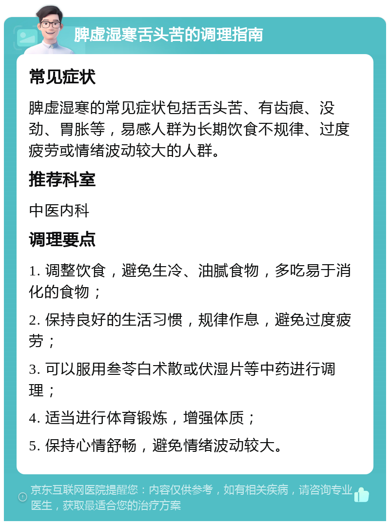 脾虚湿寒舌头苦的调理指南 常见症状 脾虚湿寒的常见症状包括舌头苦、有齿痕、没劲、胃胀等，易感人群为长期饮食不规律、过度疲劳或情绪波动较大的人群。 推荐科室 中医内科 调理要点 1. 调整饮食，避免生冷、油腻食物，多吃易于消化的食物； 2. 保持良好的生活习惯，规律作息，避免过度疲劳； 3. 可以服用叁苓白术散或伏湿片等中药进行调理； 4. 适当进行体育锻炼，增强体质； 5. 保持心情舒畅，避免情绪波动较大。