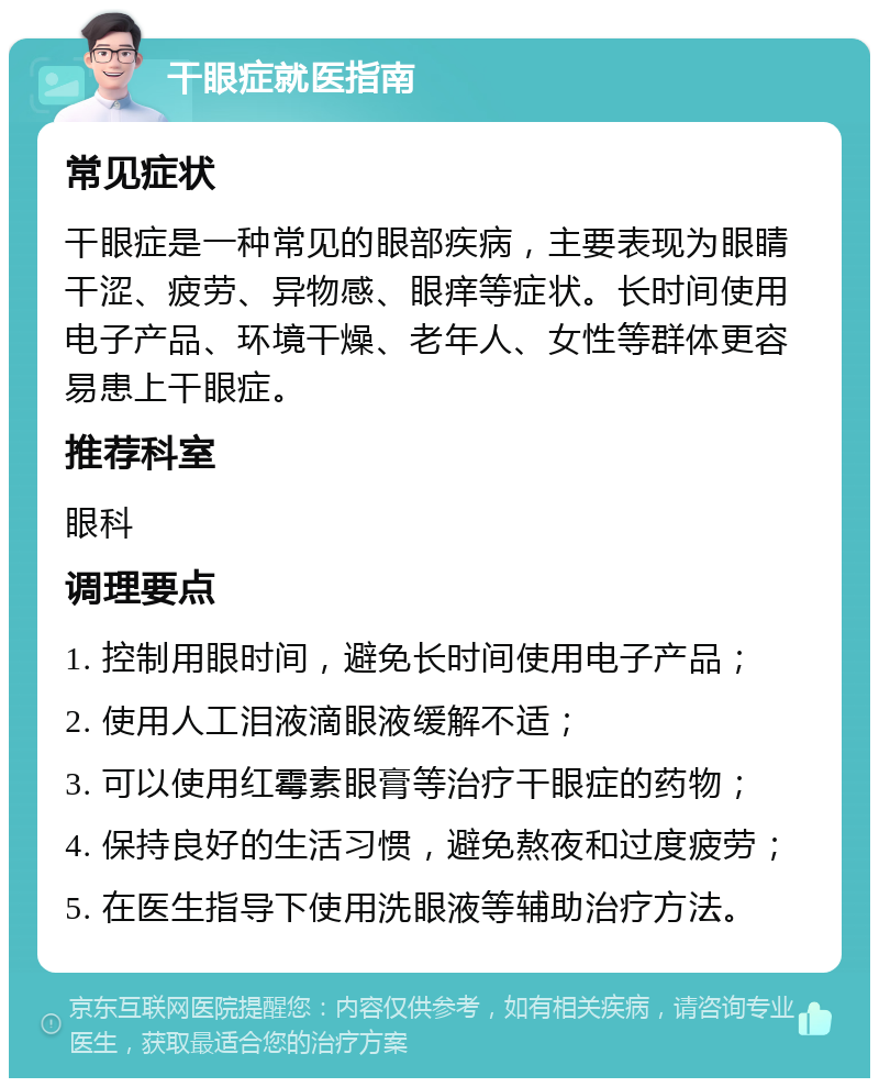 干眼症就医指南 常见症状 干眼症是一种常见的眼部疾病，主要表现为眼睛干涩、疲劳、异物感、眼痒等症状。长时间使用电子产品、环境干燥、老年人、女性等群体更容易患上干眼症。 推荐科室 眼科 调理要点 1. 控制用眼时间，避免长时间使用电子产品； 2. 使用人工泪液滴眼液缓解不适； 3. 可以使用红霉素眼膏等治疗干眼症的药物； 4. 保持良好的生活习惯，避免熬夜和过度疲劳； 5. 在医生指导下使用洗眼液等辅助治疗方法。