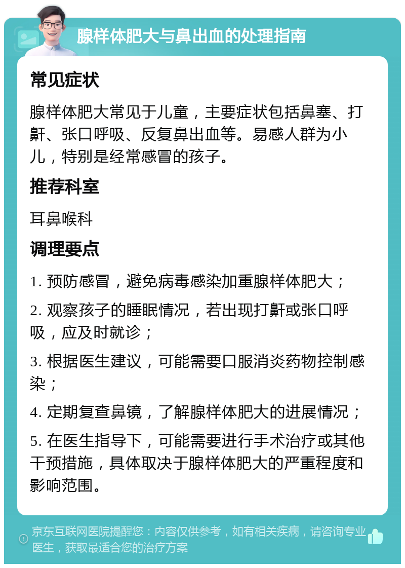 腺样体肥大与鼻出血的处理指南 常见症状 腺样体肥大常见于儿童，主要症状包括鼻塞、打鼾、张口呼吸、反复鼻出血等。易感人群为小儿，特别是经常感冒的孩子。 推荐科室 耳鼻喉科 调理要点 1. 预防感冒，避免病毒感染加重腺样体肥大； 2. 观察孩子的睡眠情况，若出现打鼾或张口呼吸，应及时就诊； 3. 根据医生建议，可能需要口服消炎药物控制感染； 4. 定期复查鼻镜，了解腺样体肥大的进展情况； 5. 在医生指导下，可能需要进行手术治疗或其他干预措施，具体取决于腺样体肥大的严重程度和影响范围。