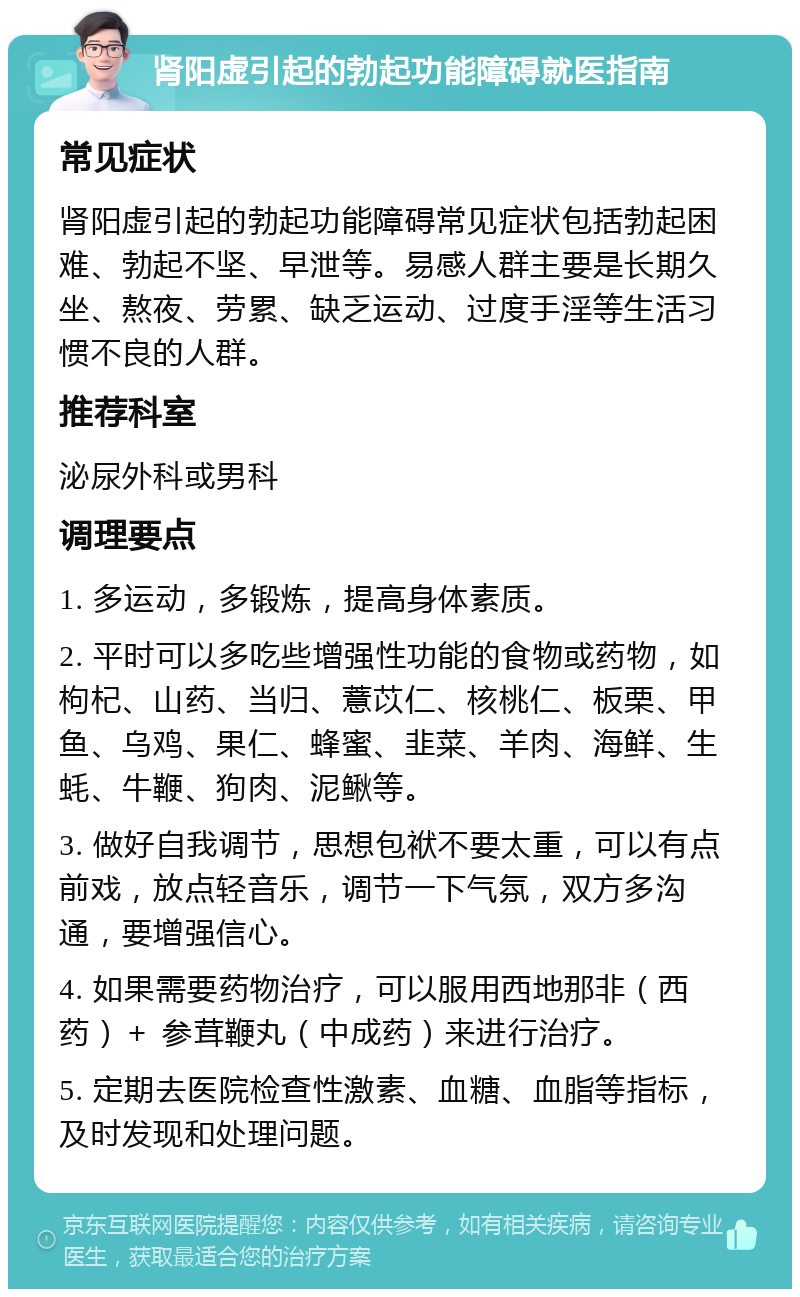 肾阳虚引起的勃起功能障碍就医指南 常见症状 肾阳虚引起的勃起功能障碍常见症状包括勃起困难、勃起不坚、早泄等。易感人群主要是长期久坐、熬夜、劳累、缺乏运动、过度手淫等生活习惯不良的人群。 推荐科室 泌尿外科或男科 调理要点 1. 多运动，多锻炼，提高身体素质。 2. 平时可以多吃些增强性功能的食物或药物，如枸杞、山药、当归、薏苡仁、核桃仁、板栗、甲鱼、乌鸡、果仁、蜂蜜、韭菜、羊肉、海鲜、生蚝、牛鞭、狗肉、泥鳅等。 3. 做好自我调节，思想包袱不要太重，可以有点前戏，放点轻音乐，调节一下气氛，双方多沟通，要增强信心。 4. 如果需要药物治疗，可以服用西地那非（西药）＋ 参茸鞭丸（中成药）来进行治疗。 5. 定期去医院检查性激素、血糖、血脂等指标，及时发现和处理问题。