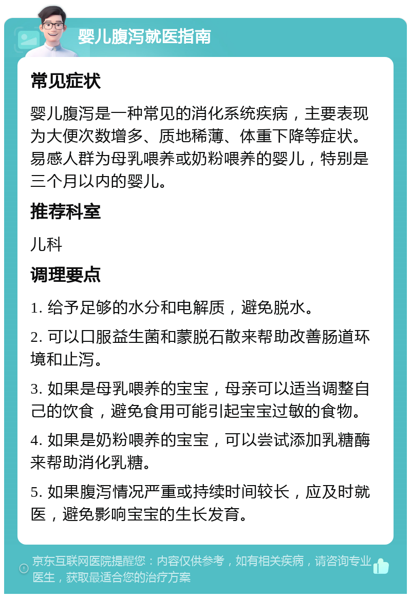 婴儿腹泻就医指南 常见症状 婴儿腹泻是一种常见的消化系统疾病，主要表现为大便次数增多、质地稀薄、体重下降等症状。易感人群为母乳喂养或奶粉喂养的婴儿，特别是三个月以内的婴儿。 推荐科室 儿科 调理要点 1. 给予足够的水分和电解质，避免脱水。 2. 可以口服益生菌和蒙脱石散来帮助改善肠道环境和止泻。 3. 如果是母乳喂养的宝宝，母亲可以适当调整自己的饮食，避免食用可能引起宝宝过敏的食物。 4. 如果是奶粉喂养的宝宝，可以尝试添加乳糖酶来帮助消化乳糖。 5. 如果腹泻情况严重或持续时间较长，应及时就医，避免影响宝宝的生长发育。