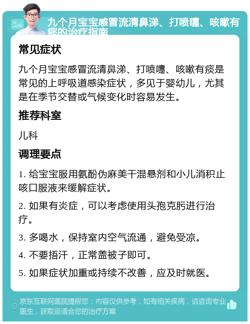 九个月宝宝感冒流清鼻涕、打喷嚏、咳嗽有痰的治疗指南 常见症状 九个月宝宝感冒流清鼻涕、打喷嚏、咳嗽有痰是常见的上呼吸道感染症状，多见于婴幼儿，尤其是在季节交替或气候变化时容易发生。 推荐科室 儿科 调理要点 1. 给宝宝服用氨酚伪麻美干混悬剂和小儿消积止咳口服液来缓解症状。 2. 如果有炎症，可以考虑使用头孢克肟进行治疗。 3. 多喝水，保持室内空气流通，避免受凉。 4. 不要捂汗，正常盖被子即可。 5. 如果症状加重或持续不改善，应及时就医。