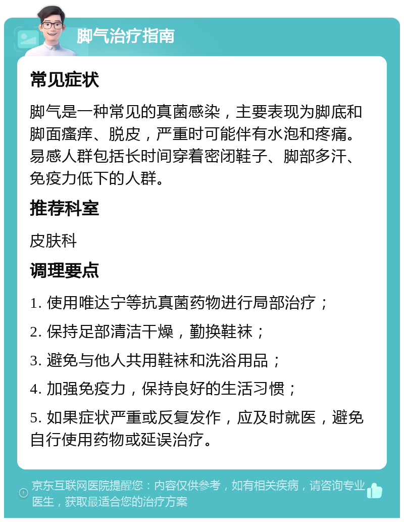 脚气治疗指南 常见症状 脚气是一种常见的真菌感染，主要表现为脚底和脚面瘙痒、脱皮，严重时可能伴有水泡和疼痛。易感人群包括长时间穿着密闭鞋子、脚部多汗、免疫力低下的人群。 推荐科室 皮肤科 调理要点 1. 使用唯达宁等抗真菌药物进行局部治疗； 2. 保持足部清洁干燥，勤换鞋袜； 3. 避免与他人共用鞋袜和洗浴用品； 4. 加强免疫力，保持良好的生活习惯； 5. 如果症状严重或反复发作，应及时就医，避免自行使用药物或延误治疗。