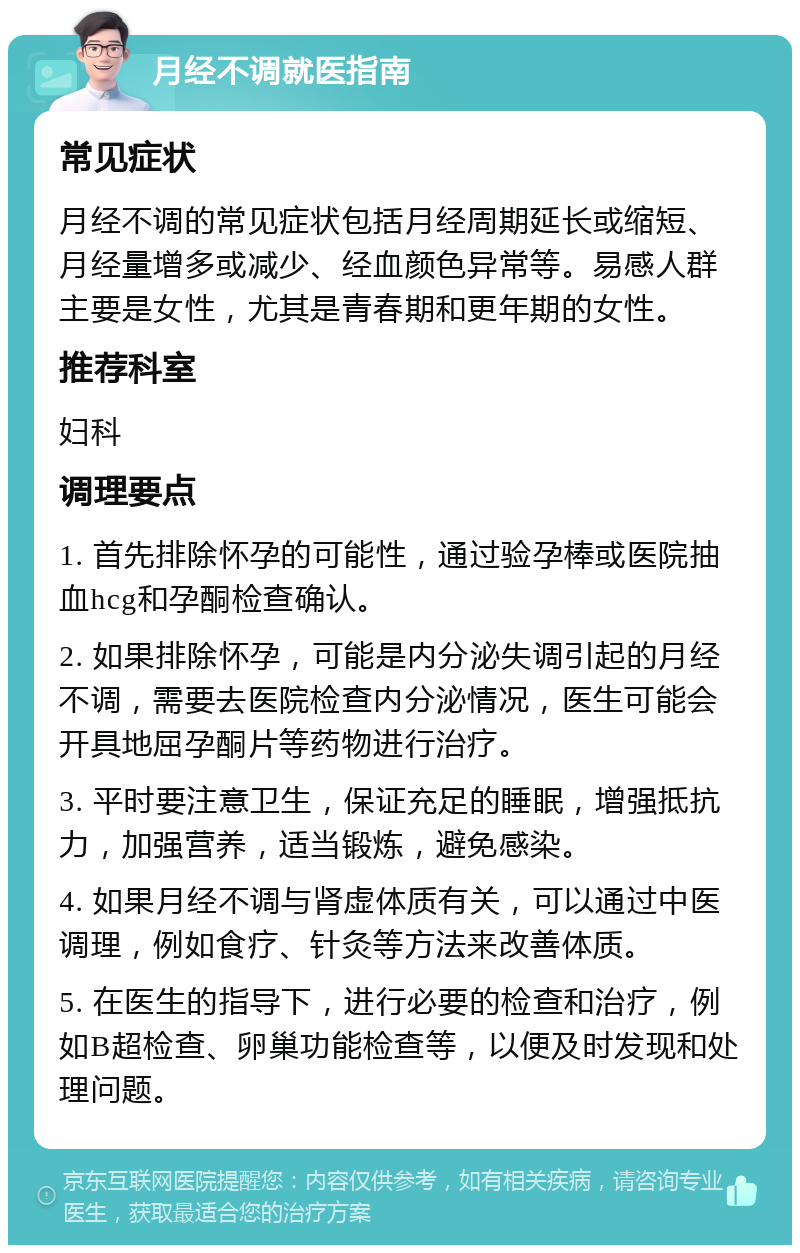 月经不调就医指南 常见症状 月经不调的常见症状包括月经周期延长或缩短、月经量增多或减少、经血颜色异常等。易感人群主要是女性，尤其是青春期和更年期的女性。 推荐科室 妇科 调理要点 1. 首先排除怀孕的可能性，通过验孕棒或医院抽血hcg和孕酮检查确认。 2. 如果排除怀孕，可能是内分泌失调引起的月经不调，需要去医院检查内分泌情况，医生可能会开具地屈孕酮片等药物进行治疗。 3. 平时要注意卫生，保证充足的睡眠，增强抵抗力，加强营养，适当锻炼，避免感染。 4. 如果月经不调与肾虚体质有关，可以通过中医调理，例如食疗、针灸等方法来改善体质。 5. 在医生的指导下，进行必要的检查和治疗，例如B超检查、卵巢功能检查等，以便及时发现和处理问题。