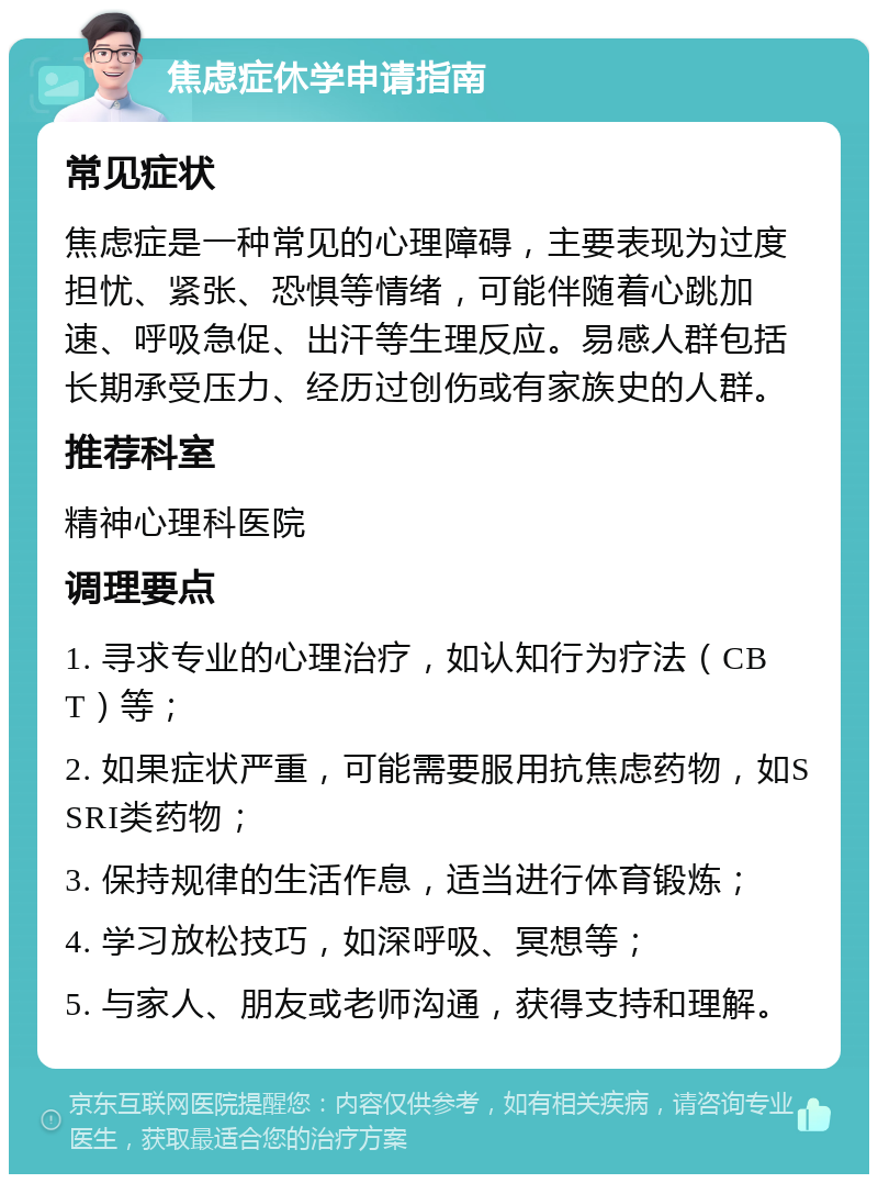 焦虑症休学申请指南 常见症状 焦虑症是一种常见的心理障碍，主要表现为过度担忧、紧张、恐惧等情绪，可能伴随着心跳加速、呼吸急促、出汗等生理反应。易感人群包括长期承受压力、经历过创伤或有家族史的人群。 推荐科室 精神心理科医院 调理要点 1. 寻求专业的心理治疗，如认知行为疗法（CBT）等； 2. 如果症状严重，可能需要服用抗焦虑药物，如SSRI类药物； 3. 保持规律的生活作息，适当进行体育锻炼； 4. 学习放松技巧，如深呼吸、冥想等； 5. 与家人、朋友或老师沟通，获得支持和理解。