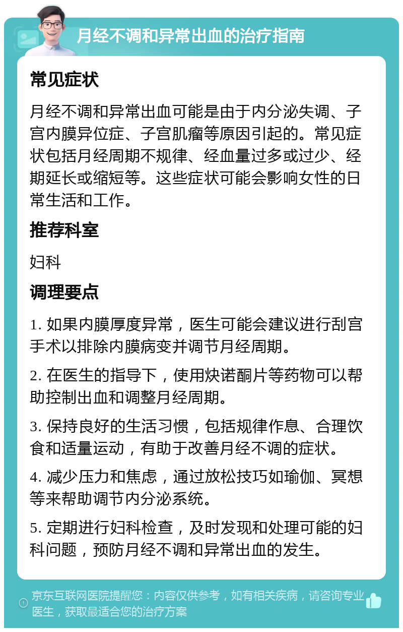 月经不调和异常出血的治疗指南 常见症状 月经不调和异常出血可能是由于内分泌失调、子宫内膜异位症、子宫肌瘤等原因引起的。常见症状包括月经周期不规律、经血量过多或过少、经期延长或缩短等。这些症状可能会影响女性的日常生活和工作。 推荐科室 妇科 调理要点 1. 如果内膜厚度异常，医生可能会建议进行刮宫手术以排除内膜病变并调节月经周期。 2. 在医生的指导下，使用炔诺酮片等药物可以帮助控制出血和调整月经周期。 3. 保持良好的生活习惯，包括规律作息、合理饮食和适量运动，有助于改善月经不调的症状。 4. 减少压力和焦虑，通过放松技巧如瑜伽、冥想等来帮助调节内分泌系统。 5. 定期进行妇科检查，及时发现和处理可能的妇科问题，预防月经不调和异常出血的发生。