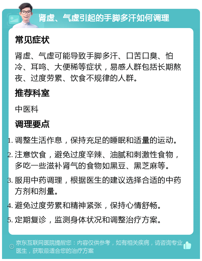 肾虚、气虚引起的手脚多汗如何调理 常见症状 肾虚、气虚可能导致手脚多汗、口苦口臭、怕冷、耳鸣、大便稀等症状，易感人群包括长期熬夜、过度劳累、饮食不规律的人群。 推荐科室 中医科 调理要点 调整生活作息，保持充足的睡眠和适量的运动。 注意饮食，避免过度辛辣、油腻和刺激性食物，多吃一些滋补肾气的食物如黑豆、黑芝麻等。 服用中药调理，根据医生的建议选择合适的中药方剂和剂量。 避免过度劳累和精神紧张，保持心情舒畅。 定期复诊，监测身体状况和调整治疗方案。