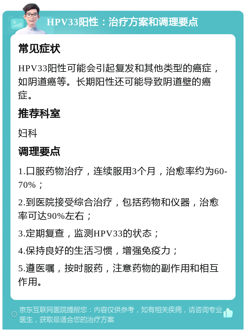 HPV33阳性：治疗方案和调理要点 常见症状 HPV33阳性可能会引起复发和其他类型的癌症，如阴道癌等。长期阳性还可能导致阴道壁的癌症。 推荐科室 妇科 调理要点 1.口服药物治疗，连续服用3个月，治愈率约为60-70%； 2.到医院接受综合治疗，包括药物和仪器，治愈率可达90%左右； 3.定期复查，监测HPV33的状态； 4.保持良好的生活习惯，增强免疫力； 5.遵医嘱，按时服药，注意药物的副作用和相互作用。