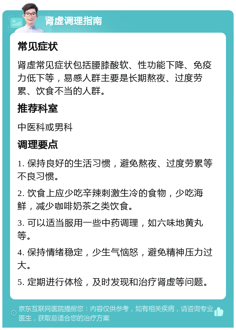 肾虚调理指南 常见症状 肾虚常见症状包括腰膝酸软、性功能下降、免疫力低下等，易感人群主要是长期熬夜、过度劳累、饮食不当的人群。 推荐科室 中医科或男科 调理要点 1. 保持良好的生活习惯，避免熬夜、过度劳累等不良习惯。 2. 饮食上应少吃辛辣刺激生冷的食物，少吃海鲜，减少咖啡奶茶之类饮食。 3. 可以适当服用一些中药调理，如六味地黄丸等。 4. 保持情绪稳定，少生气恼怒，避免精神压力过大。 5. 定期进行体检，及时发现和治疗肾虚等问题。