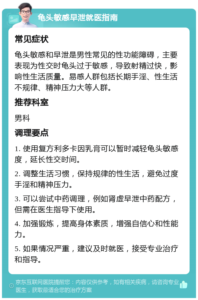 龟头敏感早泄就医指南 常见症状 龟头敏感和早泄是男性常见的性功能障碍，主要表现为性交时龟头过于敏感，导致射精过快，影响性生活质量。易感人群包括长期手淫、性生活不规律、精神压力大等人群。 推荐科室 男科 调理要点 1. 使用复方利多卡因乳膏可以暂时减轻龟头敏感度，延长性交时间。 2. 调整生活习惯，保持规律的性生活，避免过度手淫和精神压力。 3. 可以尝试中药调理，例如肾虚早泄中药配方，但需在医生指导下使用。 4. 加强锻炼，提高身体素质，增强自信心和性能力。 5. 如果情况严重，建议及时就医，接受专业治疗和指导。