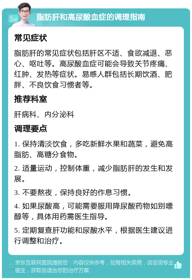 脂肪肝和高尿酸血症的调理指南 常见症状 脂肪肝的常见症状包括肝区不适、食欲减退、恶心、呕吐等。高尿酸血症可能会导致关节疼痛、红肿、发热等症状。易感人群包括长期饮酒、肥胖、不良饮食习惯者等。 推荐科室 肝病科、内分泌科 调理要点 1. 保持清淡饮食，多吃新鲜水果和蔬菜，避免高脂肪、高糖分食物。 2. 适量运动，控制体重，减少脂肪肝的发生和发展。 3. 不要熬夜，保持良好的作息习惯。 4. 如果尿酸高，可能需要服用降尿酸药物如别嘌醇等，具体用药需医生指导。 5. 定期复查肝功能和尿酸水平，根据医生建议进行调整和治疗。