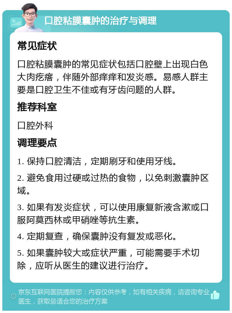 口腔粘膜囊肿的治疗与调理 常见症状 口腔粘膜囊肿的常见症状包括口腔壁上出现白色大肉疙瘩，伴随外部痒痒和发炎感。易感人群主要是口腔卫生不佳或有牙齿问题的人群。 推荐科室 口腔外科 调理要点 1. 保持口腔清洁，定期刷牙和使用牙线。 2. 避免食用过硬或过热的食物，以免刺激囊肿区域。 3. 如果有发炎症状，可以使用康复新液含漱或口服阿莫西林或甲硝唑等抗生素。 4. 定期复查，确保囊肿没有复发或恶化。 5. 如果囊肿较大或症状严重，可能需要手术切除，应听从医生的建议进行治疗。