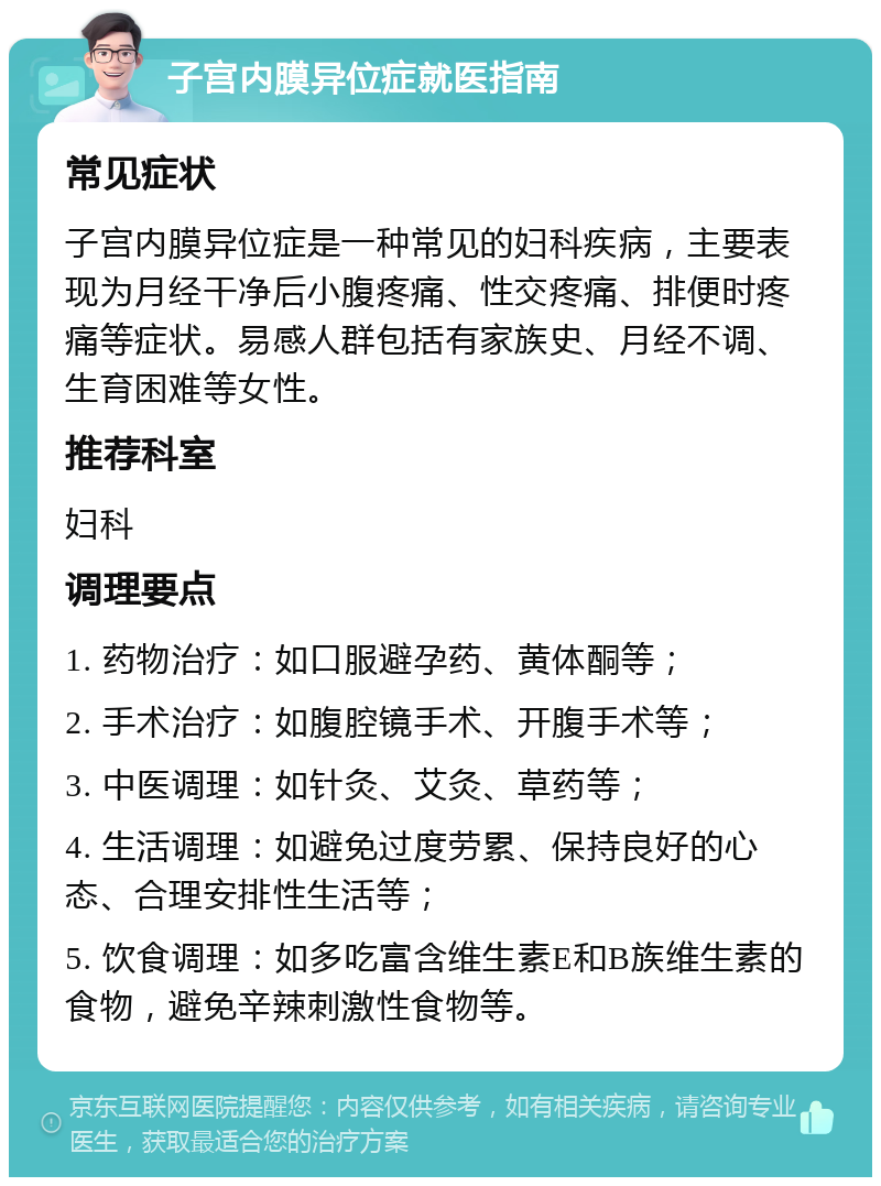 子宫内膜异位症就医指南 常见症状 子宫内膜异位症是一种常见的妇科疾病，主要表现为月经干净后小腹疼痛、性交疼痛、排便时疼痛等症状。易感人群包括有家族史、月经不调、生育困难等女性。 推荐科室 妇科 调理要点 1. 药物治疗：如口服避孕药、黄体酮等； 2. 手术治疗：如腹腔镜手术、开腹手术等； 3. 中医调理：如针灸、艾灸、草药等； 4. 生活调理：如避免过度劳累、保持良好的心态、合理安排性生活等； 5. 饮食调理：如多吃富含维生素E和B族维生素的食物，避免辛辣刺激性食物等。