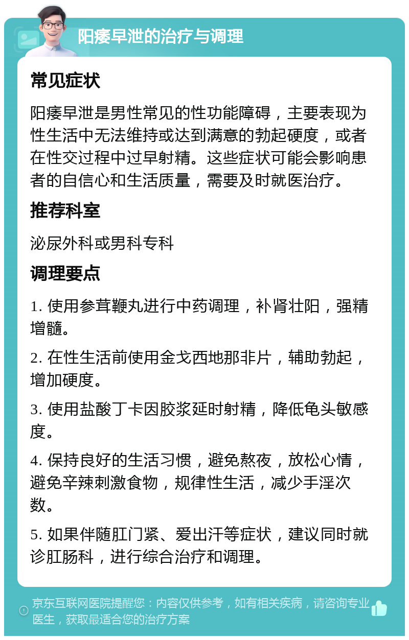 阳痿早泄的治疗与调理 常见症状 阳痿早泄是男性常见的性功能障碍，主要表现为性生活中无法维持或达到满意的勃起硬度，或者在性交过程中过早射精。这些症状可能会影响患者的自信心和生活质量，需要及时就医治疗。 推荐科室 泌尿外科或男科专科 调理要点 1. 使用参茸鞭丸进行中药调理，补肾壮阳，强精增髓。 2. 在性生活前使用金戈西地那非片，辅助勃起，增加硬度。 3. 使用盐酸丁卡因胶浆延时射精，降低龟头敏感度。 4. 保持良好的生活习惯，避免熬夜，放松心情，避免辛辣刺激食物，规律性生活，减少手淫次数。 5. 如果伴随肛门紧、爱出汗等症状，建议同时就诊肛肠科，进行综合治疗和调理。